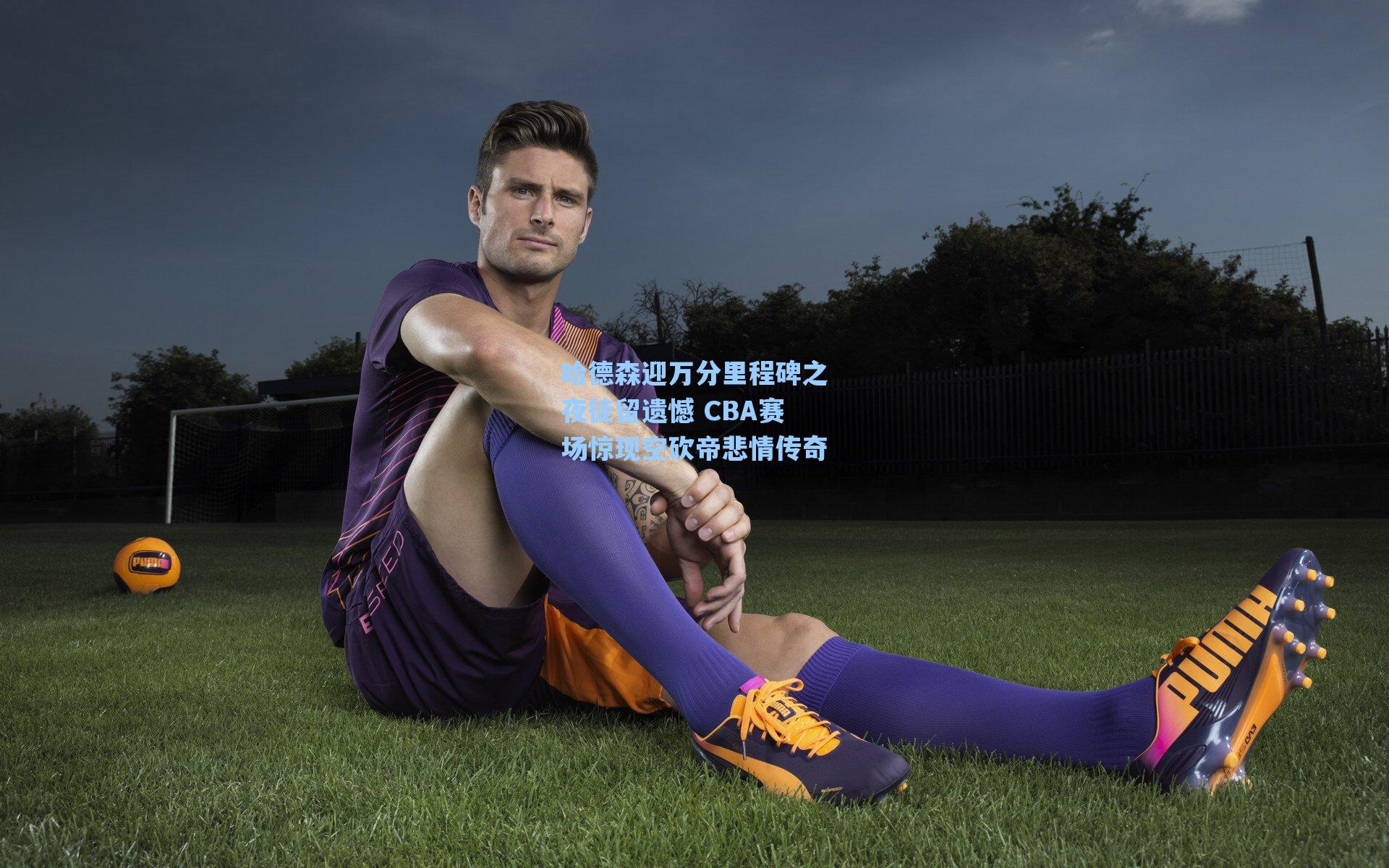 哈德森迎万分里程碑之夜徒留遗憾 CBA赛场惊现空砍帝悲情传奇