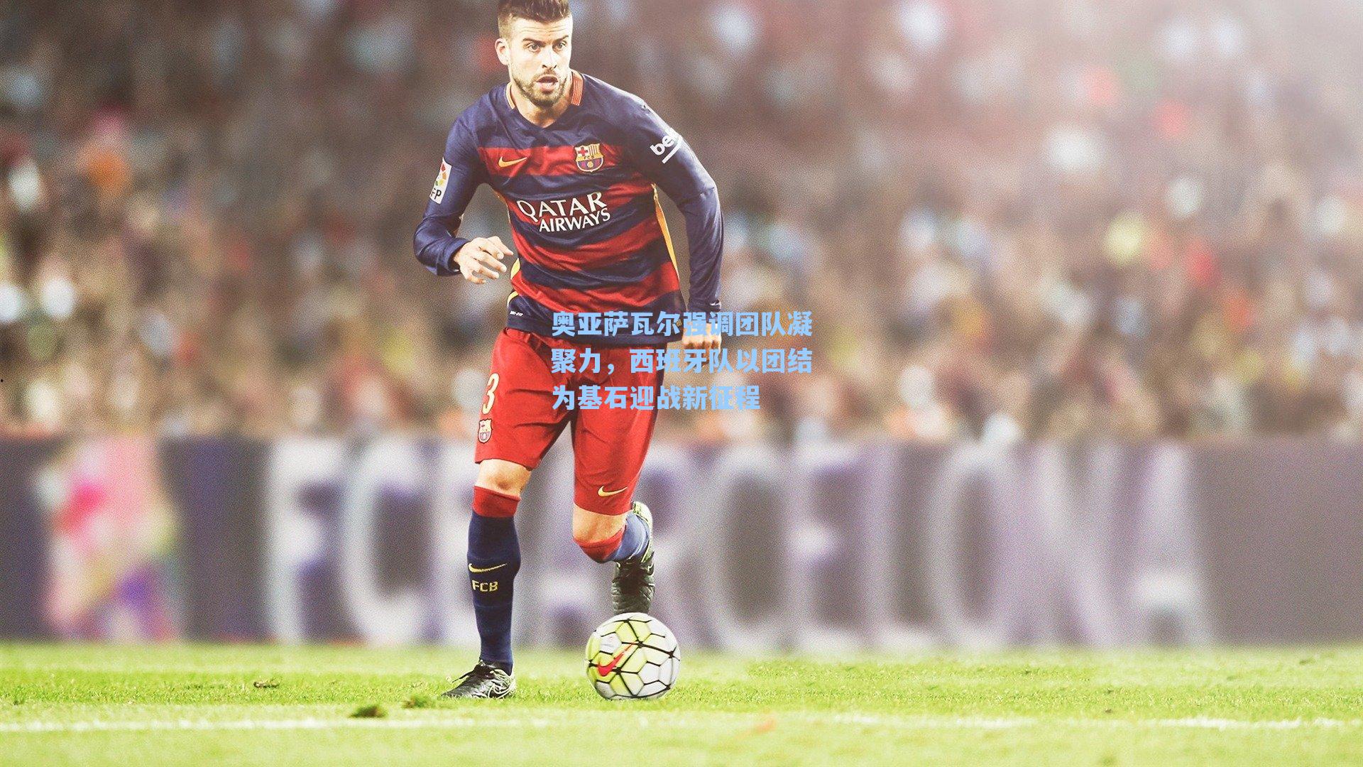 奥亚萨瓦尔强调团队凝聚力，西班牙队以团结为基石迎战新征程