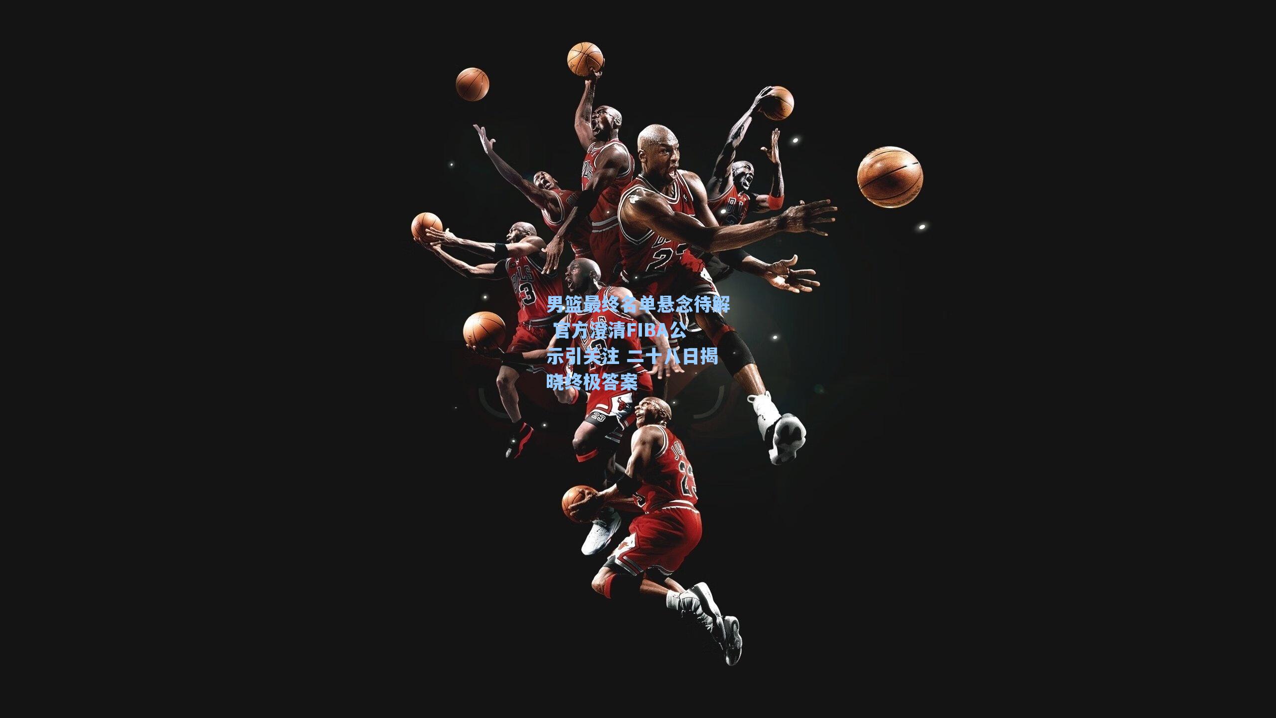 男篮最终名单悬念待解 官方澄清FIBA公示引关注 二十八日揭晓终极答案
