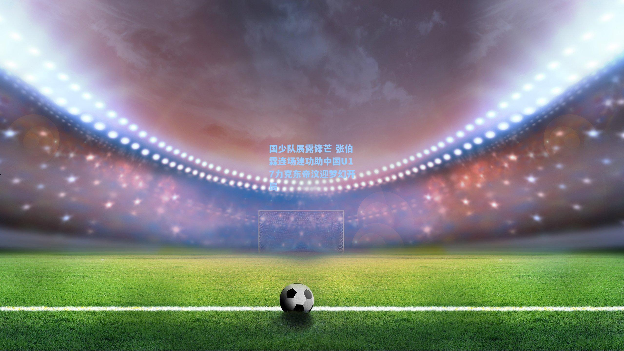 国少队展露锋芒 张伯霖连场建功助中国U17力克东帝汶迎梦幻开局